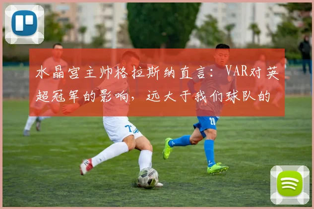 水晶宫主帅格拉斯纳直言：VAR对英超冠军的影响，远大于我们球队的作用
