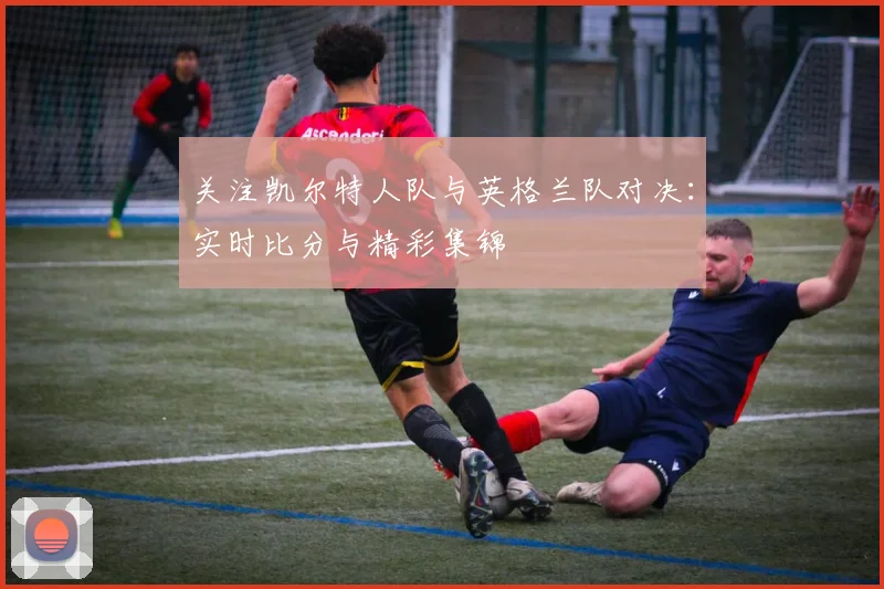 关注凯尔特人队与英格兰队对决:实时比分与精彩集锦