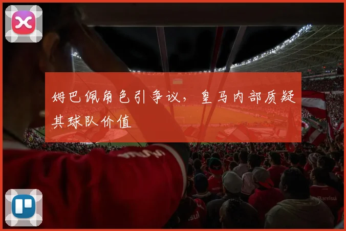 姆巴佩角色引争议,皇马内部质疑其球队价值