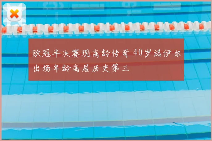 欧冠半决赛现高龄传奇 40岁诺伊尔出场年龄高居历史第三