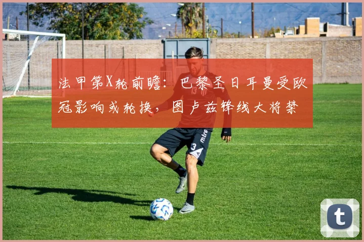 法甲第X轮前瞻:巴黎圣日耳曼受欧冠影响或轮换,图卢兹锋线大将禁赛解析