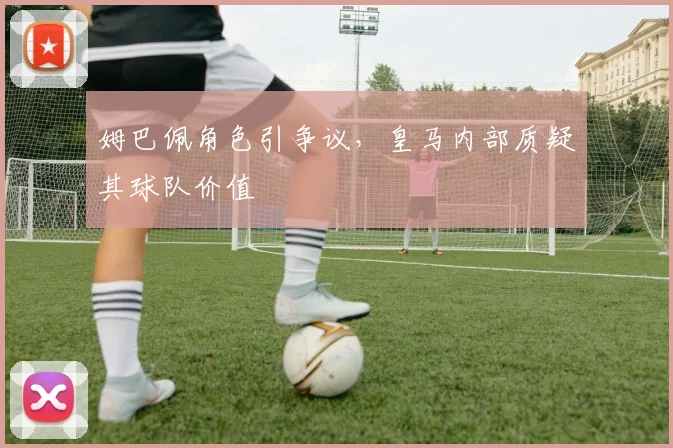 姆巴佩角色引争议，皇马内部质疑其球队价值