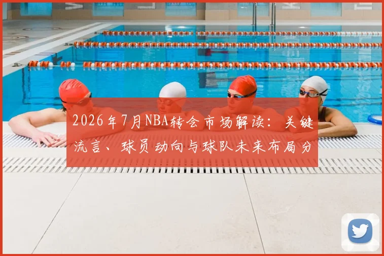 2026年7月NBA转会市场解读:关键流言、球员动向与球队未来布局分析