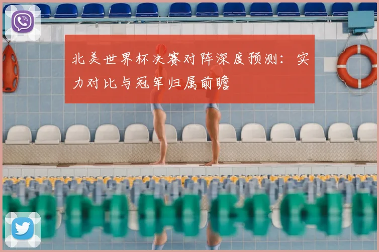 北美世界杯决赛对阵深度预测：实力对比与冠军归属前瞻