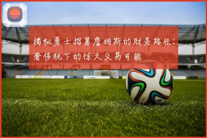 揭秘勇士招募詹姆斯的财务路径:奢侈税下的惊天交易可能