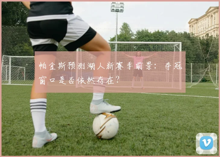 帕金斯预测湖人新赛季前景:夺冠窗口是否依然存在?