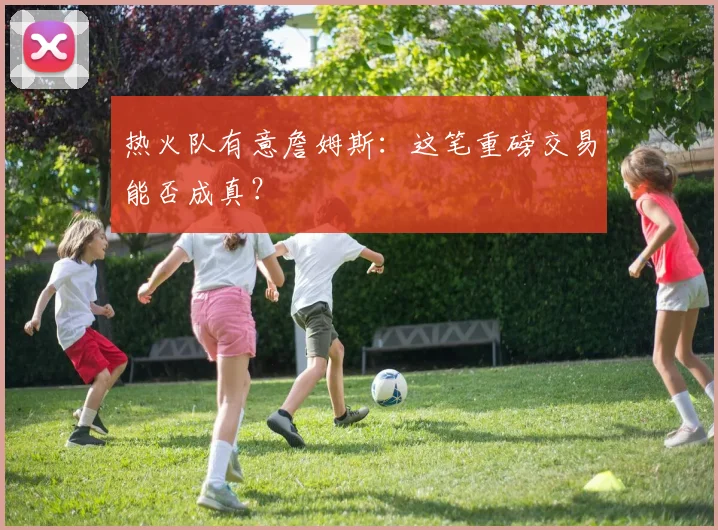 热火队有意詹姆斯：这笔重磅交易能否成真？