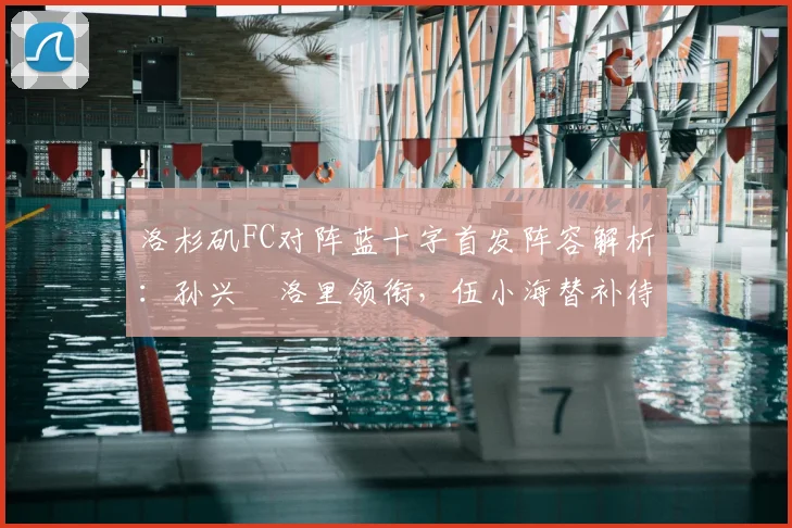 洛杉矶FC对阵蓝十字首发阵容解析：孙兴慜洛里领衔，伍小海替补待命