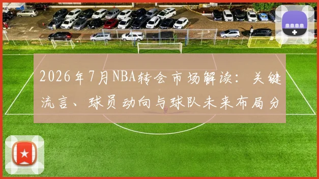 2026年7月NBA转会市场解读:关键流言、球员动向与球队未来布局分析